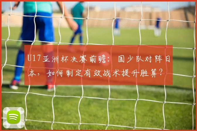 U17亚洲杯决赛前瞻：国少队对阵日本，如何制定有效战术提升胜算？