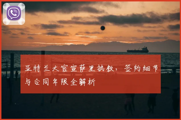 亚特兰大官宣萨里执教，签约细节与合同年限全解析