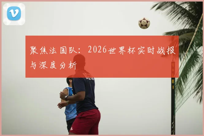 聚焦法国队：2026世界杯实时战报与深度分析
