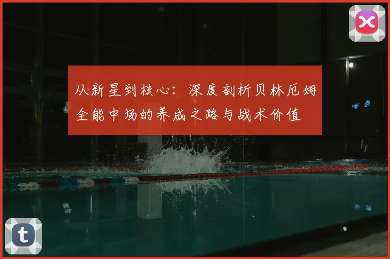 从新星到核心：深度剖析贝林厄姆全能中场的养成之路与战术价值