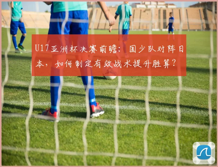 U17亚洲杯决赛前瞻：国少队对阵日本，如何制定有效战术提升胜算？