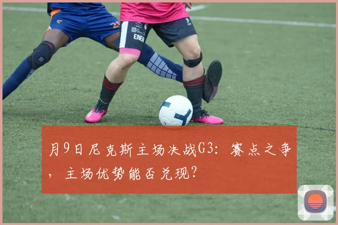 月9日尼克斯主场决战G3：赛点之争，主场优势能否兑现？
