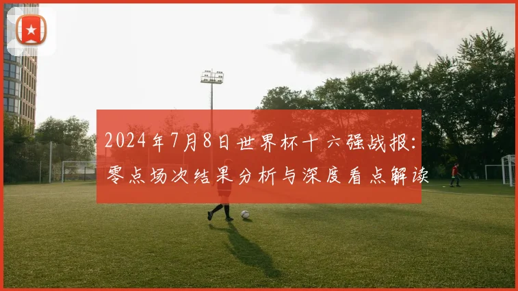 2024年7月8日世界杯十六强战报：零点场次结果分析与深度看点解读