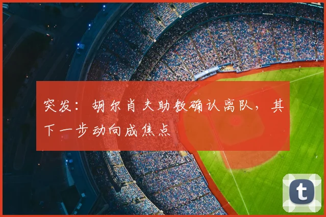 突发:胡尔肖夫助教确认离队,其下一步动向成焦点