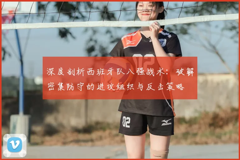 深度剖析西班牙队八强战术：破解密集防守的进攻组织与反击策略