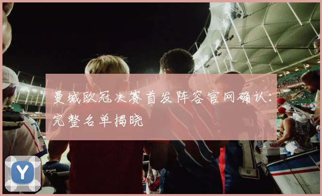 曼城欧冠决赛首发阵容官网确认：完整名单揭晓