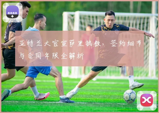 亚特兰大官宣萨里执教，签约细节与合同年限全解析