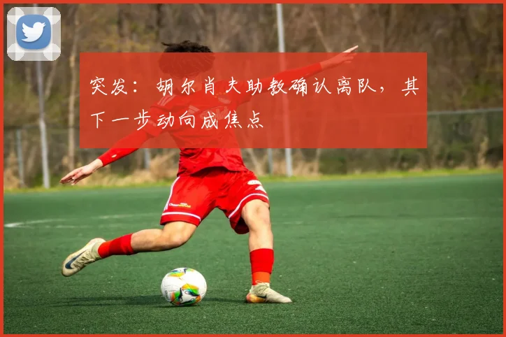 突发:胡尔肖夫助教确认离队,其下一步动向成焦点